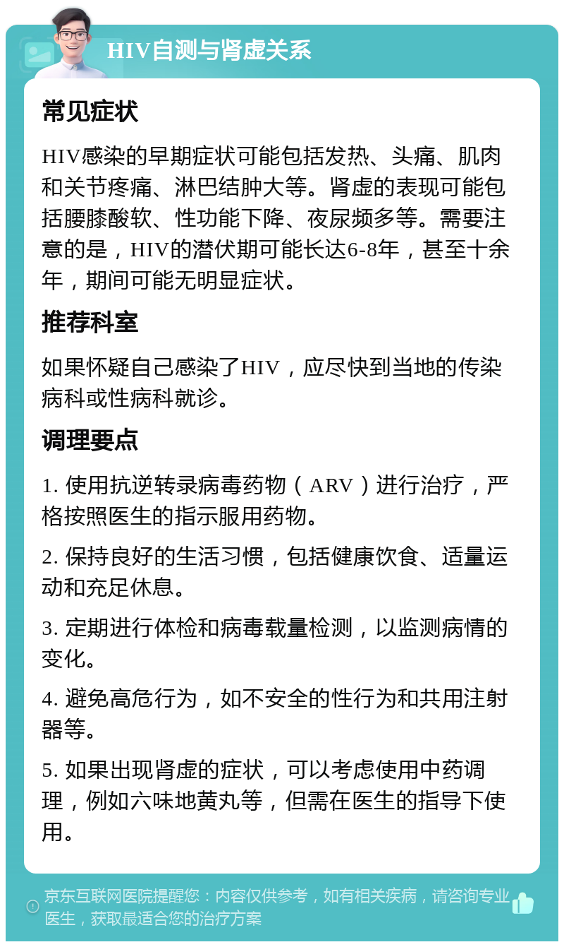 HIV自测与肾虚关系 常见症状 HIV感染的早期症状可能包括发热、头痛、肌肉和关节疼痛、淋巴结肿大等。肾虚的表现可能包括腰膝酸软、性功能下降、夜尿频多等。需要注意的是，HIV的潜伏期可能长达6-8年，甚至十余年，期间可能无明显症状。 推荐科室 如果怀疑自己感染了HIV，应尽快到当地的传染病科或性病科就诊。 调理要点 1. 使用抗逆转录病毒药物（ARV）进行治疗，严格按照医生的指示服用药物。 2. 保持良好的生活习惯，包括健康饮食、适量运动和充足休息。 3. 定期进行体检和病毒载量检测，以监测病情的变化。 4. 避免高危行为，如不安全的性行为和共用注射器等。 5. 如果出现肾虚的症状，可以考虑使用中药调理，例如六味地黄丸等，但需在医生的指导下使用。