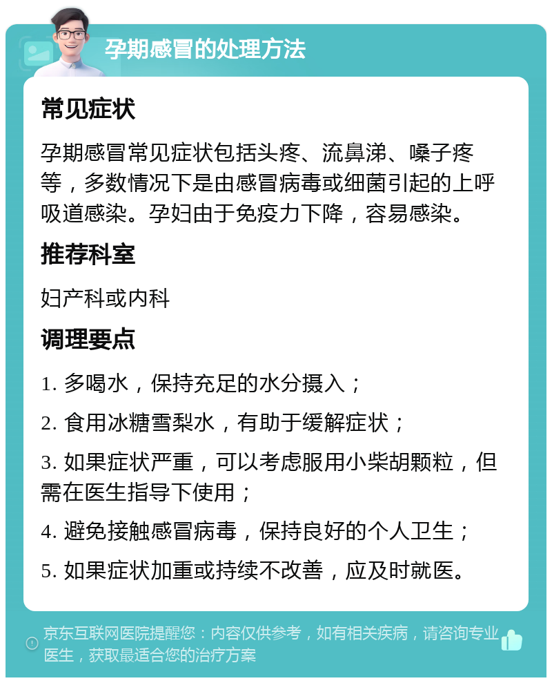 孕期感冒的处理方法 常见症状 孕期感冒常见症状包括头疼、流鼻涕、嗓子疼等，多数情况下是由感冒病毒或细菌引起的上呼吸道感染。孕妇由于免疫力下降，容易感染。 推荐科室 妇产科或内科 调理要点 1. 多喝水，保持充足的水分摄入； 2. 食用冰糖雪梨水，有助于缓解症状； 3. 如果症状严重，可以考虑服用小柴胡颗粒，但需在医生指导下使用； 4. 避免接触感冒病毒，保持良好的个人卫生； 5. 如果症状加重或持续不改善，应及时就医。