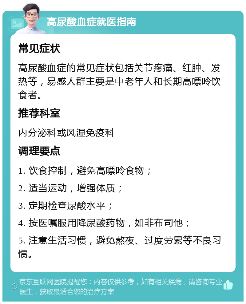 高尿酸血症就医指南 常见症状 高尿酸血症的常见症状包括关节疼痛、红肿、发热等，易感人群主要是中老年人和长期高嘌呤饮食者。 推荐科室 内分泌科或风湿免疫科 调理要点 1. 饮食控制，避免高嘌呤食物； 2. 适当运动，增强体质； 3. 定期检查尿酸水平； 4. 按医嘱服用降尿酸药物，如非布司他； 5. 注意生活习惯，避免熬夜、过度劳累等不良习惯。