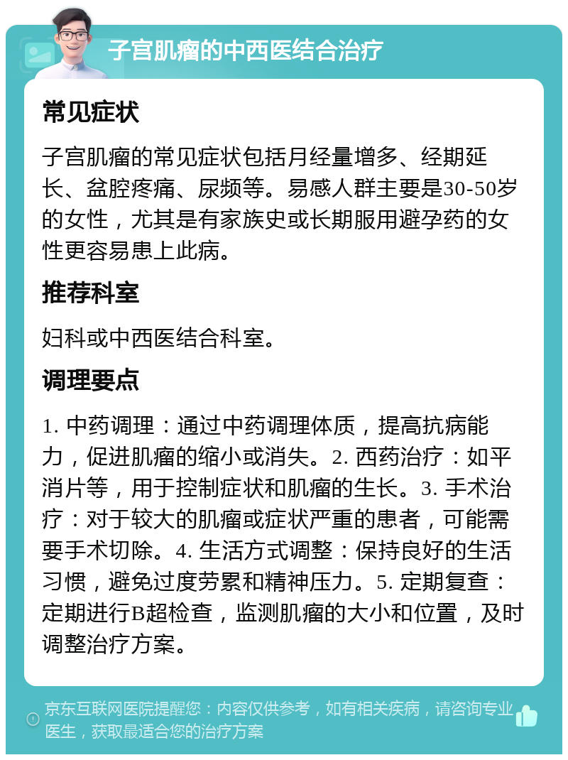 子宫肌瘤的中西医结合治疗 常见症状 子宫肌瘤的常见症状包括月经量增多、经期延长、盆腔疼痛、尿频等。易感人群主要是30-50岁的女性，尤其是有家族史或长期服用避孕药的女性更容易患上此病。 推荐科室 妇科或中西医结合科室。 调理要点 1. 中药调理：通过中药调理体质，提高抗病能力，促进肌瘤的缩小或消失。2. 西药治疗：如平消片等，用于控制症状和肌瘤的生长。3. 手术治疗：对于较大的肌瘤或症状严重的患者，可能需要手术切除。4. 生活方式调整：保持良好的生活习惯，避免过度劳累和精神压力。5. 定期复查：定期进行B超检查，监测肌瘤的大小和位置，及时调整治疗方案。