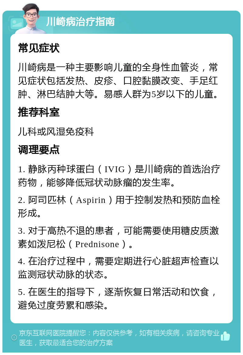 川崎病治疗指南 常见症状 川崎病是一种主要影响儿童的全身性血管炎，常见症状包括发热、皮疹、口腔黏膜改变、手足红肿、淋巴结肿大等。易感人群为5岁以下的儿童。 推荐科室 儿科或风湿免疫科 调理要点 1. 静脉丙种球蛋白（IVIG）是川崎病的首选治疗药物，能够降低冠状动脉瘤的发生率。 2. 阿司匹林（Aspirin）用于控制发热和预防血栓形成。 3. 对于高热不退的患者，可能需要使用糖皮质激素如泼尼松（Prednisone）。 4. 在治疗过程中，需要定期进行心脏超声检查以监测冠状动脉的状态。 5. 在医生的指导下，逐渐恢复日常活动和饮食，避免过度劳累和感染。