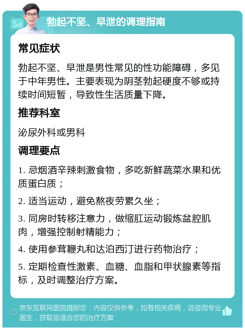 勃起不坚、早泄的调理指南 常见症状 勃起不坚、早泄是男性常见的性功能障碍，多见于中年男性。主要表现为阴茎勃起硬度不够或持续时间短暂，导致性生活质量下降。 推荐科室 泌尿外科或男科 调理要点 1. 忌烟酒辛辣刺激食物，多吃新鲜蔬菜水果和优质蛋白质； 2. 适当运动，避免熬夜劳累久坐； 3. 同房时转移注意力，做缩肛运动锻炼盆腔肌肉，增强控制射精能力； 4. 使用参茸鞭丸和达泊西汀进行药物治疗； 5. 定期检查性激素、血糖、血脂和甲状腺素等指标，及时调整治疗方案。