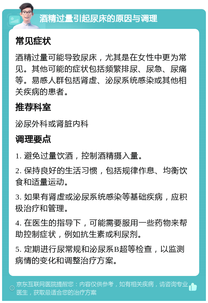 酒精过量引起尿床的原因与调理 常见症状 酒精过量可能导致尿床，尤其是在女性中更为常见。其他可能的症状包括频繁排尿、尿急、尿痛等。易感人群包括肾虚、泌尿系统感染或其他相关疾病的患者。 推荐科室 泌尿外科或肾脏内科 调理要点 1. 避免过量饮酒，控制酒精摄入量。 2. 保持良好的生活习惯，包括规律作息、均衡饮食和适量运动。 3. 如果有肾虚或泌尿系统感染等基础疾病，应积极治疗和管理。 4. 在医生的指导下，可能需要服用一些药物来帮助控制症状，例如抗生素或利尿剂。 5. 定期进行尿常规和泌尿系B超等检查，以监测病情的变化和调整治疗方案。