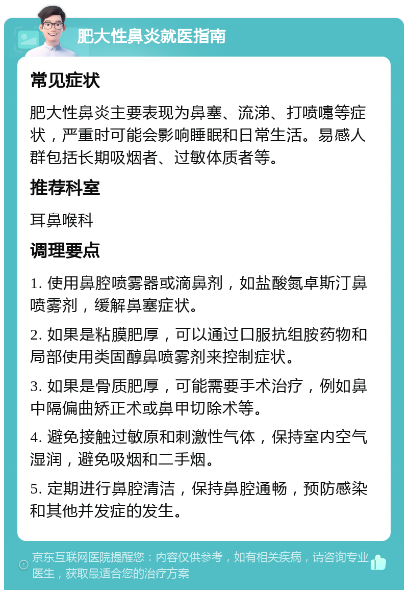 肥大性鼻炎就医指南 常见症状 肥大性鼻炎主要表现为鼻塞、流涕、打喷嚏等症状，严重时可能会影响睡眠和日常生活。易感人群包括长期吸烟者、过敏体质者等。 推荐科室 耳鼻喉科 调理要点 1. 使用鼻腔喷雾器或滴鼻剂，如盐酸氮卓斯汀鼻喷雾剂，缓解鼻塞症状。 2. 如果是粘膜肥厚，可以通过口服抗组胺药物和局部使用类固醇鼻喷雾剂来控制症状。 3. 如果是骨质肥厚，可能需要手术治疗，例如鼻中隔偏曲矫正术或鼻甲切除术等。 4. 避免接触过敏原和刺激性气体，保持室内空气湿润，避免吸烟和二手烟。 5. 定期进行鼻腔清洁，保持鼻腔通畅，预防感染和其他并发症的发生。