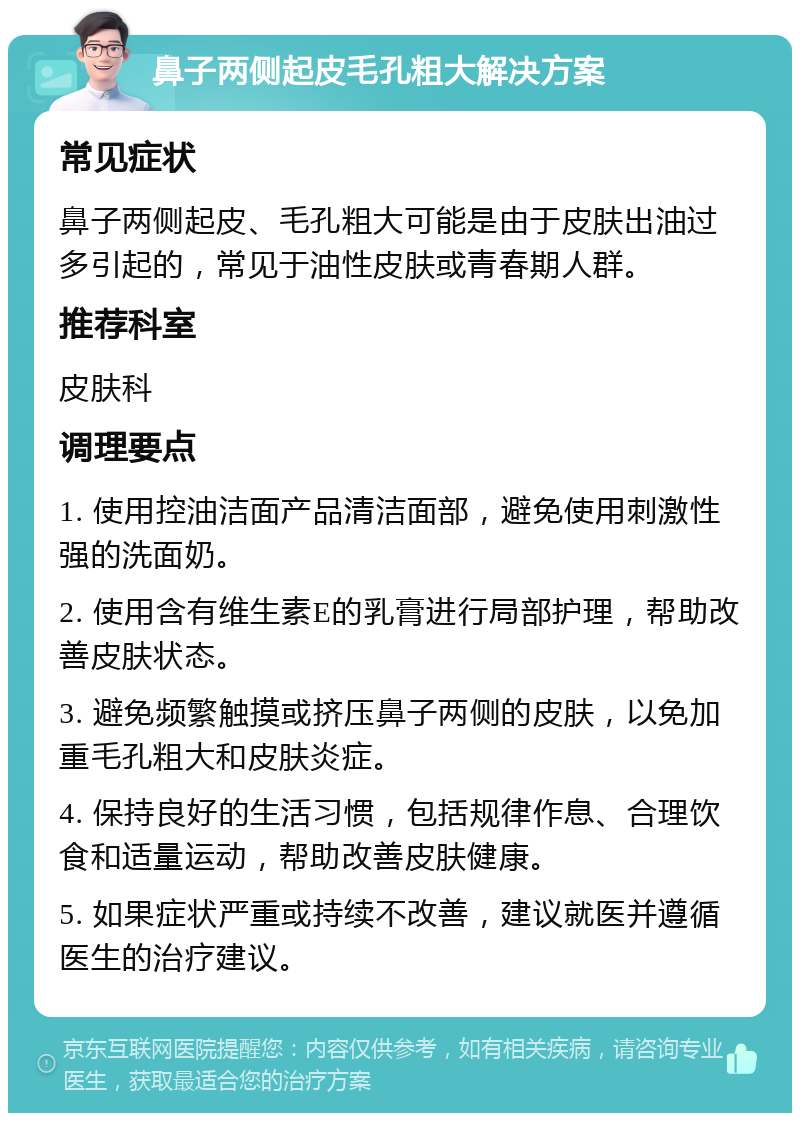 鼻子两侧起皮毛孔粗大解决方案 常见症状 鼻子两侧起皮、毛孔粗大可能是由于皮肤出油过多引起的，常见于油性皮肤或青春期人群。 推荐科室 皮肤科 调理要点 1. 使用控油洁面产品清洁面部，避免使用刺激性强的洗面奶。 2. 使用含有维生素E的乳膏进行局部护理，帮助改善皮肤状态。 3. 避免频繁触摸或挤压鼻子两侧的皮肤，以免加重毛孔粗大和皮肤炎症。 4. 保持良好的生活习惯，包括规律作息、合理饮食和适量运动，帮助改善皮肤健康。 5. 如果症状严重或持续不改善，建议就医并遵循医生的治疗建议。