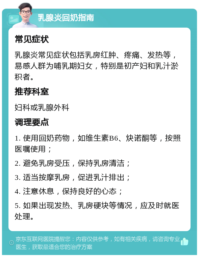 乳腺炎回奶指南 常见症状 乳腺炎常见症状包括乳房红肿、疼痛、发热等，易感人群为哺乳期妇女，特别是初产妇和乳汁淤积者。 推荐科室 妇科或乳腺外科 调理要点 1. 使用回奶药物，如维生素B6、炔诺酮等，按照医嘱使用； 2. 避免乳房受压，保持乳房清洁； 3. 适当按摩乳房，促进乳汁排出； 4. 注意休息，保持良好的心态； 5. 如果出现发热、乳房硬块等情况，应及时就医处理。