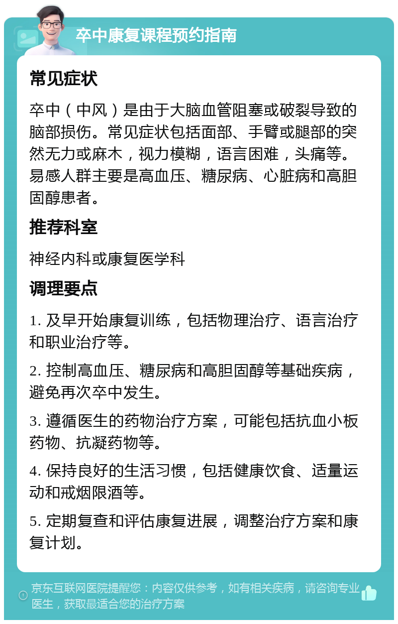 卒中康复课程预约指南 常见症状 卒中（中风）是由于大脑血管阻塞或破裂导致的脑部损伤。常见症状包括面部、手臂或腿部的突然无力或麻木，视力模糊，语言困难，头痛等。易感人群主要是高血压、糖尿病、心脏病和高胆固醇患者。 推荐科室 神经内科或康复医学科 调理要点 1. 及早开始康复训练，包括物理治疗、语言治疗和职业治疗等。 2. 控制高血压、糖尿病和高胆固醇等基础疾病，避免再次卒中发生。 3. 遵循医生的药物治疗方案，可能包括抗血小板药物、抗凝药物等。 4. 保持良好的生活习惯，包括健康饮食、适量运动和戒烟限酒等。 5. 定期复查和评估康复进展，调整治疗方案和康复计划。