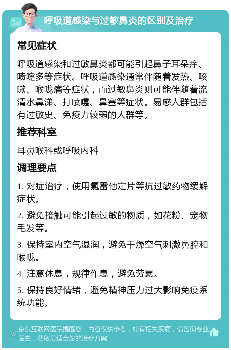 呼吸道感染与过敏鼻炎的区别及治疗 常见症状 呼吸道感染和过敏鼻炎都可能引起鼻子耳朵痒、喷嚏多等症状。呼吸道感染通常伴随着发热、咳嗽、喉咙痛等症状，而过敏鼻炎则可能伴随着流清水鼻涕、打喷嚏、鼻塞等症状。易感人群包括有过敏史、免疫力较弱的人群等。 推荐科室 耳鼻喉科或呼吸内科 调理要点 1. 对症治疗，使用氯雷他定片等抗过敏药物缓解症状。 2. 避免接触可能引起过敏的物质，如花粉、宠物毛发等。 3. 保持室内空气湿润，避免干燥空气刺激鼻腔和喉咙。 4. 注意休息，规律作息，避免劳累。 5. 保持良好情绪，避免精神压力过大影响免疫系统功能。