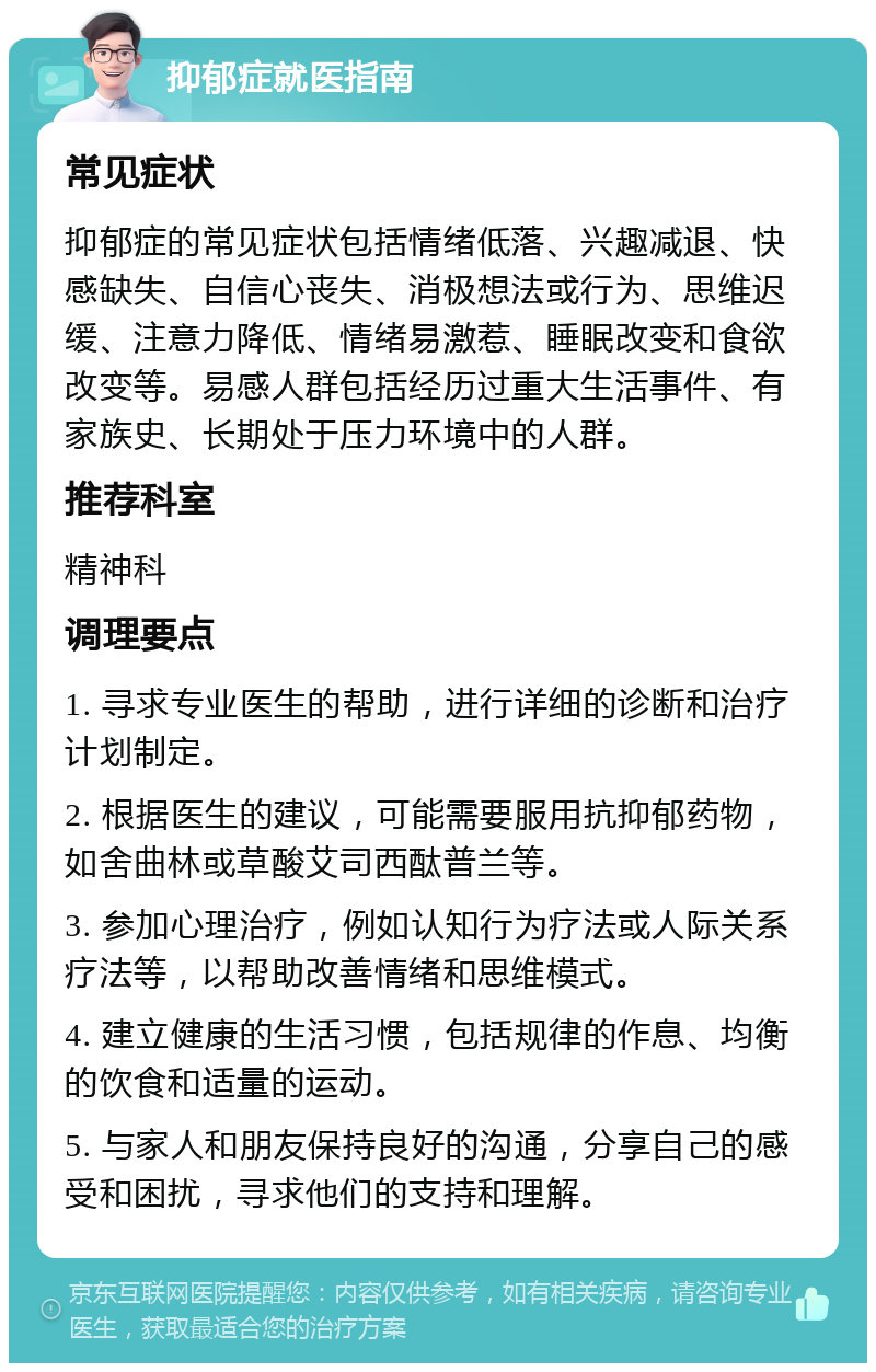 抑郁症就医指南 常见症状 抑郁症的常见症状包括情绪低落、兴趣减退、快感缺失、自信心丧失、消极想法或行为、思维迟缓、注意力降低、情绪易激惹、睡眠改变和食欲改变等。易感人群包括经历过重大生活事件、有家族史、长期处于压力环境中的人群。 推荐科室 精神科 调理要点 1. 寻求专业医生的帮助，进行详细的诊断和治疗计划制定。 2. 根据医生的建议，可能需要服用抗抑郁药物，如舍曲林或草酸艾司西酞普兰等。 3. 参加心理治疗，例如认知行为疗法或人际关系疗法等，以帮助改善情绪和思维模式。 4. 建立健康的生活习惯，包括规律的作息、均衡的饮食和适量的运动。 5. 与家人和朋友保持良好的沟通，分享自己的感受和困扰，寻求他们的支持和理解。