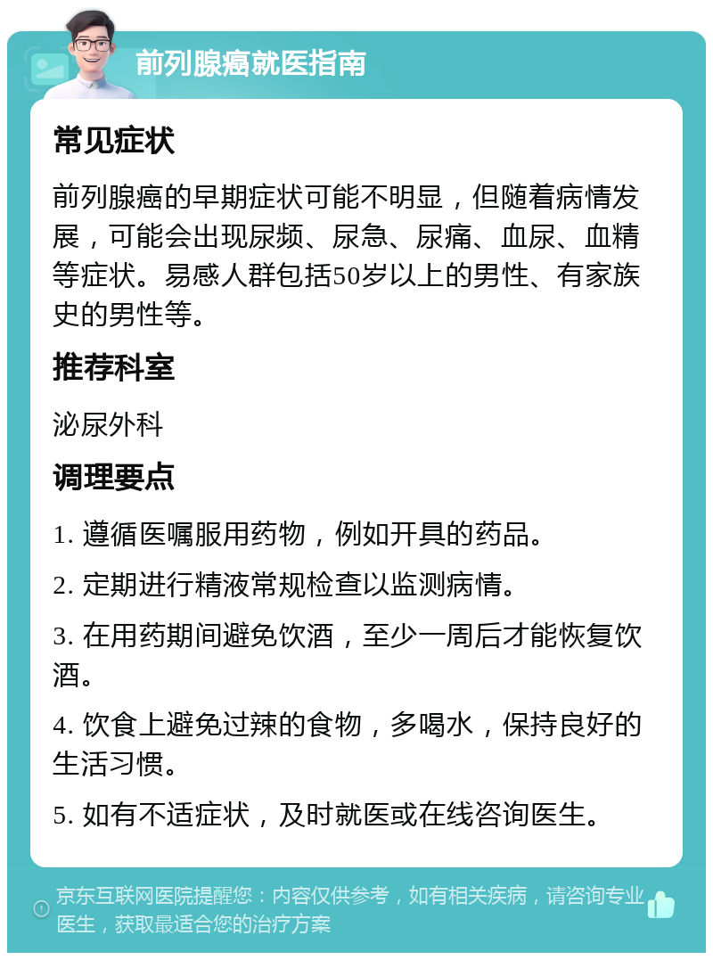 前列腺癌就医指南 常见症状 前列腺癌的早期症状可能不明显，但随着病情发展，可能会出现尿频、尿急、尿痛、血尿、血精等症状。易感人群包括50岁以上的男性、有家族史的男性等。 推荐科室 泌尿外科 调理要点 1. 遵循医嘱服用药物，例如开具的药品。 2. 定期进行精液常规检查以监测病情。 3. 在用药期间避免饮酒，至少一周后才能恢复饮酒。 4. 饮食上避免过辣的食物，多喝水，保持良好的生活习惯。 5. 如有不适症状，及时就医或在线咨询医生。