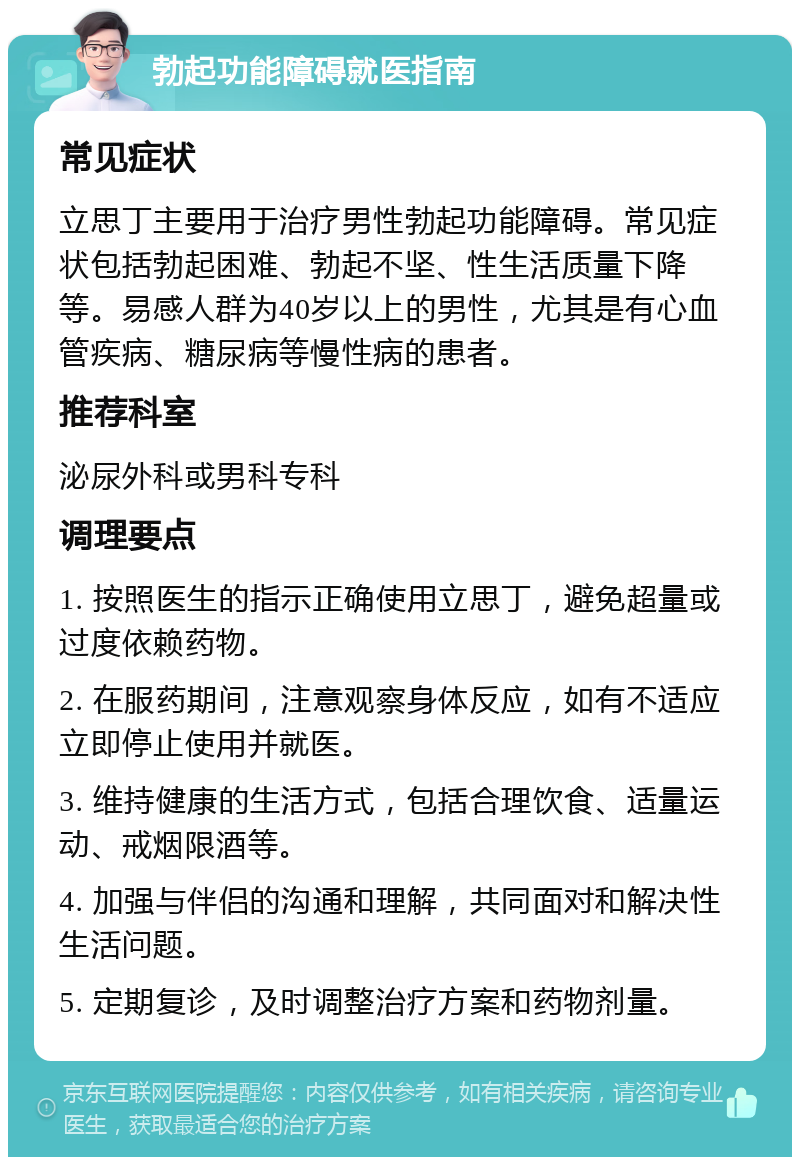 勃起功能障碍就医指南 常见症状 立思丁主要用于治疗男性勃起功能障碍。常见症状包括勃起困难、勃起不坚、性生活质量下降等。易感人群为40岁以上的男性，尤其是有心血管疾病、糖尿病等慢性病的患者。 推荐科室 泌尿外科或男科专科 调理要点 1. 按照医生的指示正确使用立思丁，避免超量或过度依赖药物。 2. 在服药期间，注意观察身体反应，如有不适应立即停止使用并就医。 3. 维持健康的生活方式，包括合理饮食、适量运动、戒烟限酒等。 4. 加强与伴侣的沟通和理解，共同面对和解决性生活问题。 5. 定期复诊，及时调整治疗方案和药物剂量。