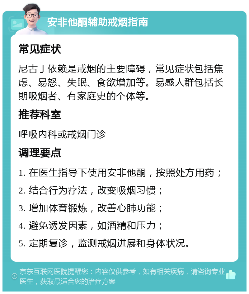 安非他酮辅助戒烟指南 常见症状 尼古丁依赖是戒烟的主要障碍，常见症状包括焦虑、易怒、失眠、食欲增加等。易感人群包括长期吸烟者、有家庭史的个体等。 推荐科室 呼吸内科或戒烟门诊 调理要点 1. 在医生指导下使用安非他酮，按照处方用药； 2. 结合行为疗法，改变吸烟习惯； 3. 增加体育锻炼，改善心肺功能； 4. 避免诱发因素，如酒精和压力； 5. 定期复诊，监测戒烟进展和身体状况。