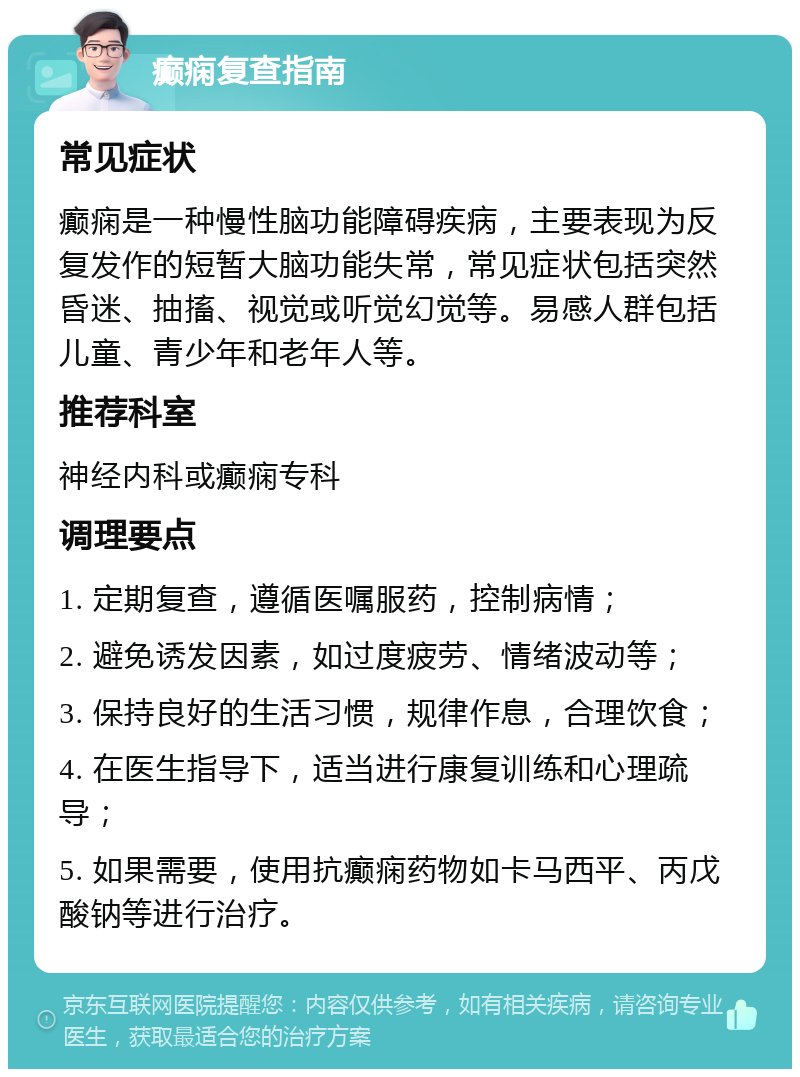 癫痫复查指南 常见症状 癫痫是一种慢性脑功能障碍疾病，主要表现为反复发作的短暂大脑功能失常，常见症状包括突然昏迷、抽搐、视觉或听觉幻觉等。易感人群包括儿童、青少年和老年人等。 推荐科室 神经内科或癫痫专科 调理要点 1. 定期复查，遵循医嘱服药，控制病情； 2. 避免诱发因素，如过度疲劳、情绪波动等； 3. 保持良好的生活习惯，规律作息，合理饮食； 4. 在医生指导下，适当进行康复训练和心理疏导； 5. 如果需要，使用抗癫痫药物如卡马西平、丙戊酸钠等进行治疗。