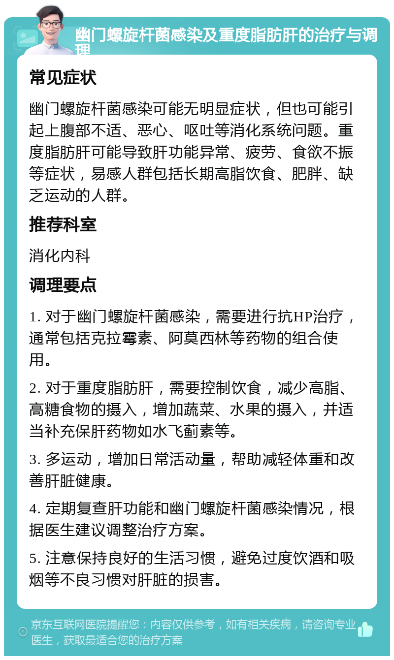 幽门螺旋杆菌感染及重度脂肪肝的治疗与调理 常见症状 幽门螺旋杆菌感染可能无明显症状，但也可能引起上腹部不适、恶心、呕吐等消化系统问题。重度脂肪肝可能导致肝功能异常、疲劳、食欲不振等症状，易感人群包括长期高脂饮食、肥胖、缺乏运动的人群。 推荐科室 消化内科 调理要点 1. 对于幽门螺旋杆菌感染，需要进行抗HP治疗，通常包括克拉霉素、阿莫西林等药物的组合使用。 2. 对于重度脂肪肝，需要控制饮食，减少高脂、高糖食物的摄入，增加蔬菜、水果的摄入，并适当补充保肝药物如水飞蓟素等。 3. 多运动，增加日常活动量，帮助减轻体重和改善肝脏健康。 4. 定期复查肝功能和幽门螺旋杆菌感染情况，根据医生建议调整治疗方案。 5. 注意保持良好的生活习惯，避免过度饮酒和吸烟等不良习惯对肝脏的损害。