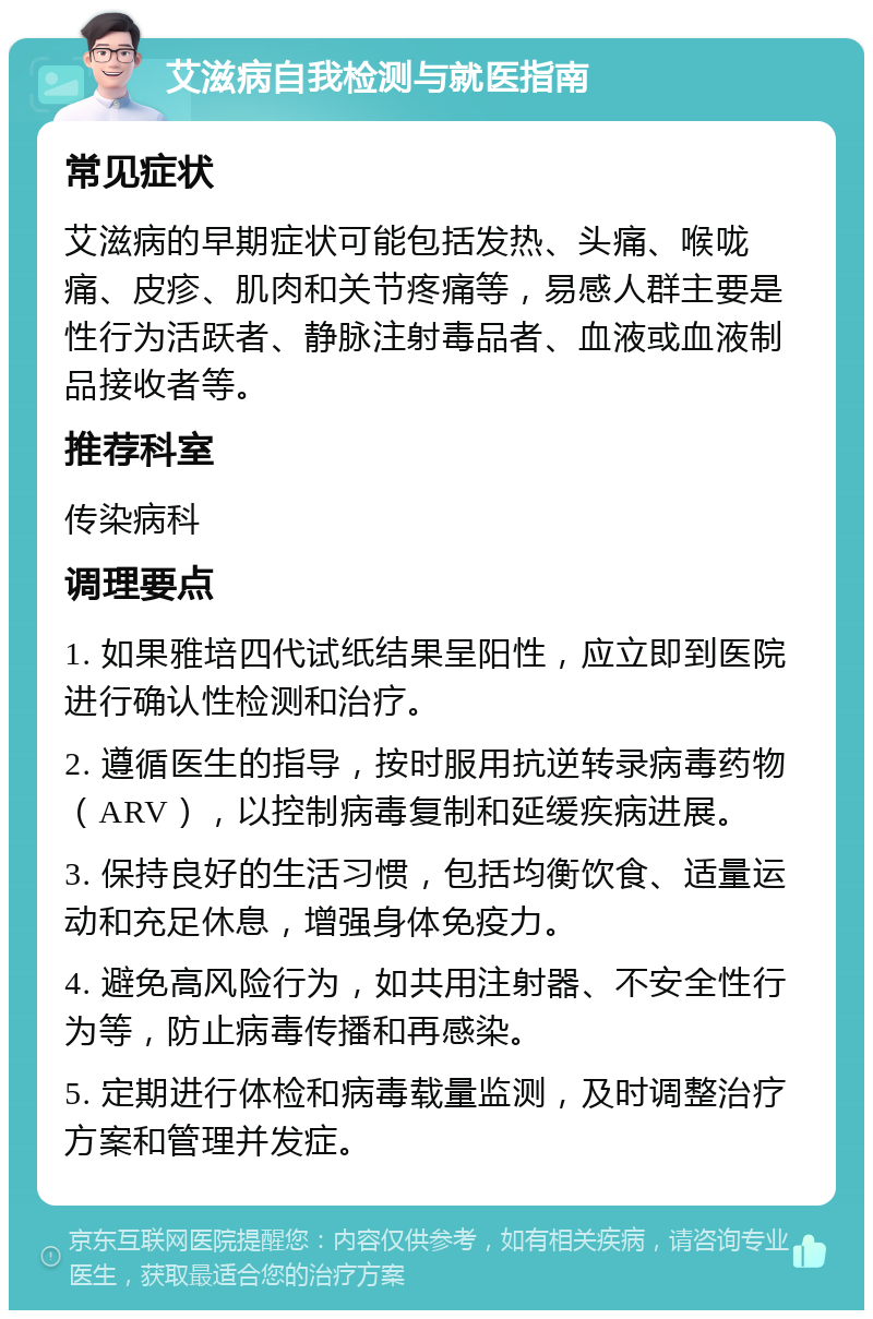 艾滋病自我检测与就医指南 常见症状 艾滋病的早期症状可能包括发热、头痛、喉咙痛、皮疹、肌肉和关节疼痛等，易感人群主要是性行为活跃者、静脉注射毒品者、血液或血液制品接收者等。 推荐科室 传染病科 调理要点 1. 如果雅培四代试纸结果呈阳性，应立即到医院进行确认性检测和治疗。 2. 遵循医生的指导，按时服用抗逆转录病毒药物（ARV），以控制病毒复制和延缓疾病进展。 3. 保持良好的生活习惯，包括均衡饮食、适量运动和充足休息，增强身体免疫力。 4. 避免高风险行为，如共用注射器、不安全性行为等，防止病毒传播和再感染。 5. 定期进行体检和病毒载量监测，及时调整治疗方案和管理并发症。