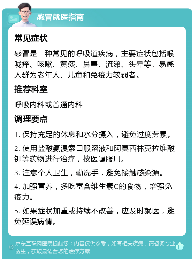 感冒就医指南 常见症状 感冒是一种常见的呼吸道疾病，主要症状包括喉咙痒、咳嗽、黄痰、鼻塞、流涕、头晕等。易感人群为老年人、儿童和免疫力较弱者。 推荐科室 呼吸内科或普通内科 调理要点 1. 保持充足的休息和水分摄入，避免过度劳累。 2. 使用盐酸氨溴索口服溶液和阿莫西林克拉维酸钾等药物进行治疗，按医嘱服用。 3. 注意个人卫生，勤洗手，避免接触感染源。 4. 加强营养，多吃富含维生素C的食物，增强免疫力。 5. 如果症状加重或持续不改善，应及时就医，避免延误病情。