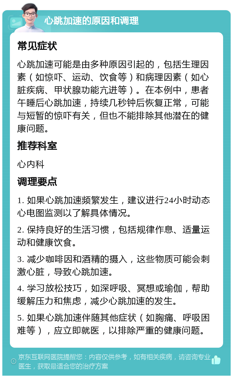 心跳加速的原因和调理 常见症状 心跳加速可能是由多种原因引起的，包括生理因素（如惊吓、运动、饮食等）和病理因素（如心脏疾病、甲状腺功能亢进等）。在本例中，患者午睡后心跳加速，持续几秒钟后恢复正常，可能与短暂的惊吓有关，但也不能排除其他潜在的健康问题。 推荐科室 心内科 调理要点 1. 如果心跳加速频繁发生，建议进行24小时动态心电图监测以了解具体情况。 2. 保持良好的生活习惯，包括规律作息、适量运动和健康饮食。 3. 减少咖啡因和酒精的摄入，这些物质可能会刺激心脏，导致心跳加速。 4. 学习放松技巧，如深呼吸、冥想或瑜伽，帮助缓解压力和焦虑，减少心跳加速的发生。 5. 如果心跳加速伴随其他症状（如胸痛、呼吸困难等），应立即就医，以排除严重的健康问题。