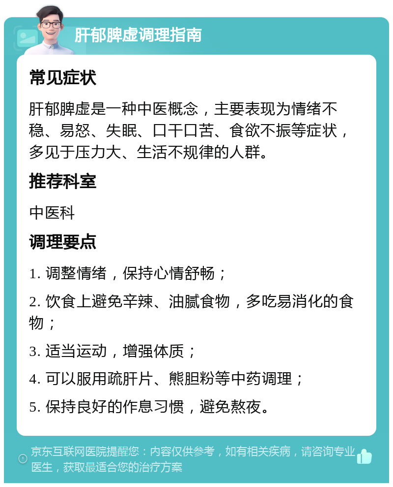 肝郁脾虚调理指南 常见症状 肝郁脾虚是一种中医概念，主要表现为情绪不稳、易怒、失眠、口干口苦、食欲不振等症状，多见于压力大、生活不规律的人群。 推荐科室 中医科 调理要点 1. 调整情绪，保持心情舒畅； 2. 饮食上避免辛辣、油腻食物，多吃易消化的食物； 3. 适当运动，增强体质； 4. 可以服用疏肝片、熊胆粉等中药调理； 5. 保持良好的作息习惯，避免熬夜。