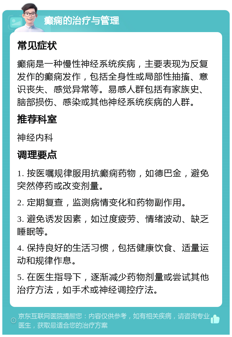 癫痫的治疗与管理 常见症状 癫痫是一种慢性神经系统疾病，主要表现为反复发作的癫痫发作，包括全身性或局部性抽搐、意识丧失、感觉异常等。易感人群包括有家族史、脑部损伤、感染或其他神经系统疾病的人群。 推荐科室 神经内科 调理要点 1. 按医嘱规律服用抗癫痫药物，如德巴金，避免突然停药或改变剂量。 2. 定期复查，监测病情变化和药物副作用。 3. 避免诱发因素，如过度疲劳、情绪波动、缺乏睡眠等。 4. 保持良好的生活习惯，包括健康饮食、适量运动和规律作息。 5. 在医生指导下，逐渐减少药物剂量或尝试其他治疗方法，如手术或神经调控疗法。