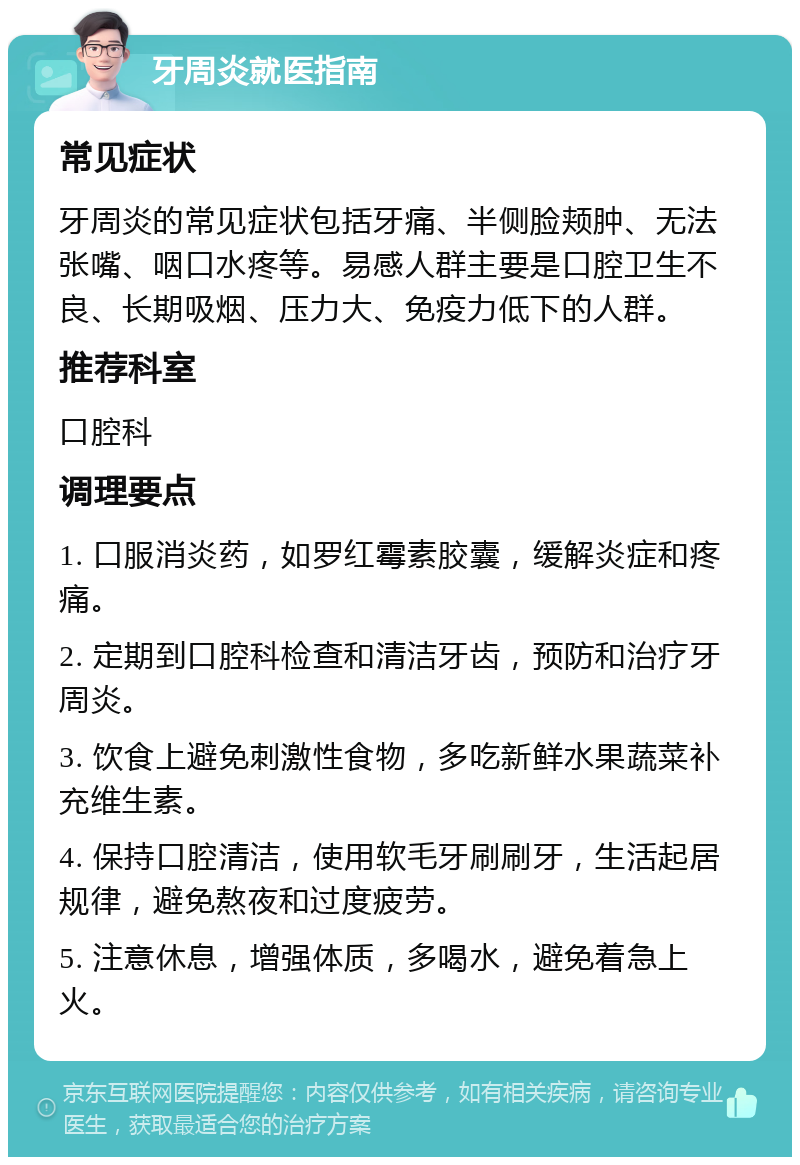 牙周炎就医指南 常见症状 牙周炎的常见症状包括牙痛、半侧脸颊肿、无法张嘴、咽口水疼等。易感人群主要是口腔卫生不良、长期吸烟、压力大、免疫力低下的人群。 推荐科室 口腔科 调理要点 1. 口服消炎药，如罗红霉素胶囊，缓解炎症和疼痛。 2. 定期到口腔科检查和清洁牙齿，预防和治疗牙周炎。 3. 饮食上避免刺激性食物，多吃新鲜水果蔬菜补充维生素。 4. 保持口腔清洁，使用软毛牙刷刷牙，生活起居规律，避免熬夜和过度疲劳。 5. 注意休息，增强体质，多喝水，避免着急上火。