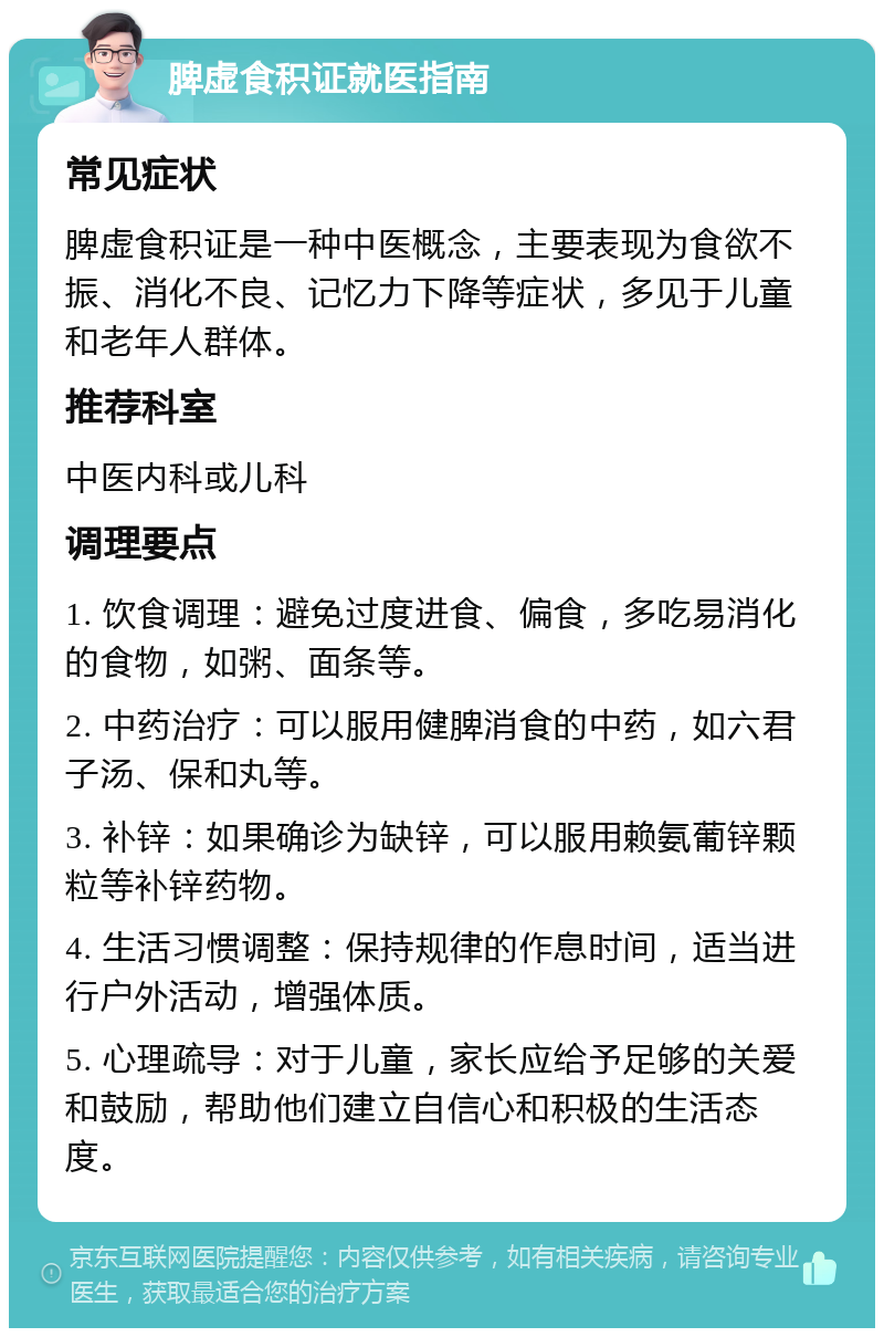 脾虚食积证就医指南 常见症状 脾虚食积证是一种中医概念，主要表现为食欲不振、消化不良、记忆力下降等症状，多见于儿童和老年人群体。 推荐科室 中医内科或儿科 调理要点 1. 饮食调理：避免过度进食、偏食，多吃易消化的食物，如粥、面条等。 2. 中药治疗：可以服用健脾消食的中药，如六君子汤、保和丸等。 3. 补锌：如果确诊为缺锌，可以服用赖氨葡锌颗粒等补锌药物。 4. 生活习惯调整：保持规律的作息时间，适当进行户外活动，增强体质。 5. 心理疏导：对于儿童，家长应给予足够的关爱和鼓励，帮助他们建立自信心和积极的生活态度。