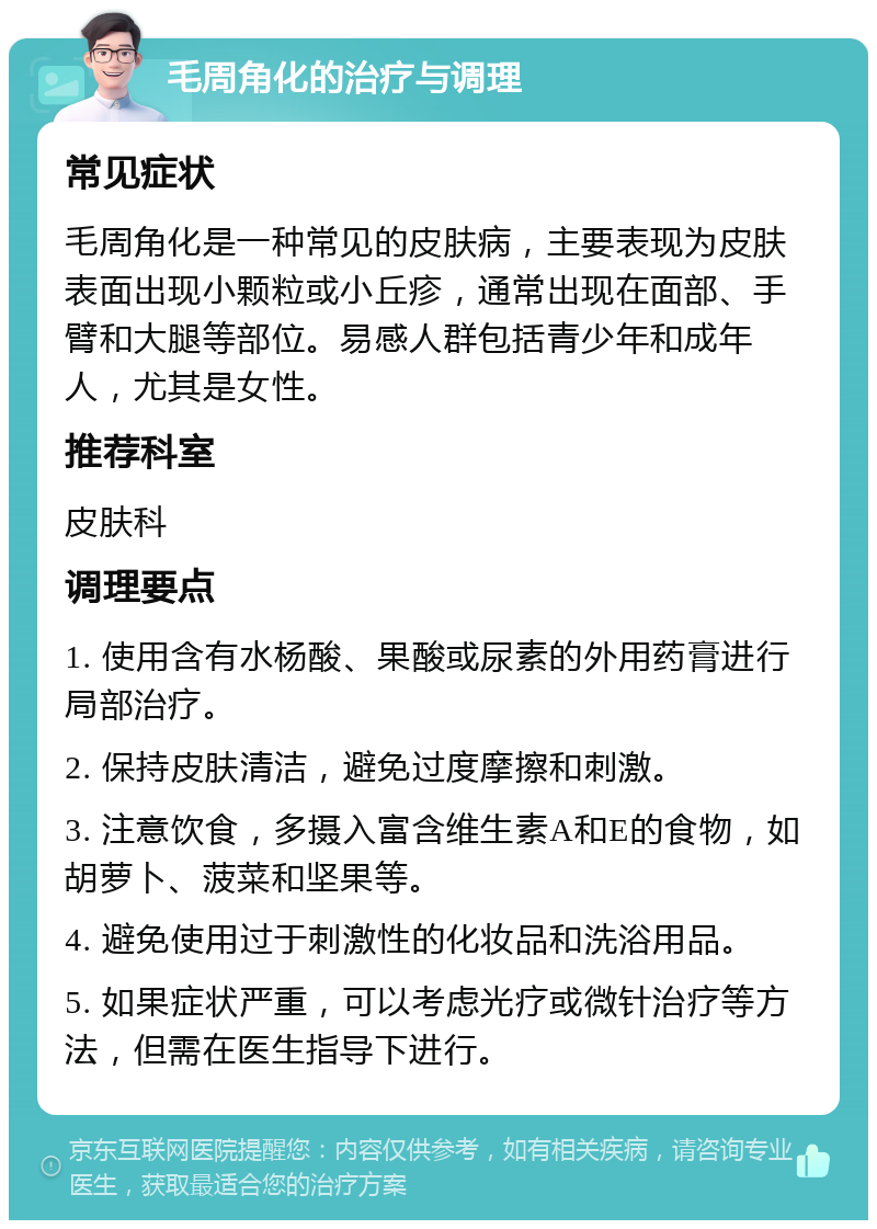 毛周角化的治疗与调理 常见症状 毛周角化是一种常见的皮肤病，主要表现为皮肤表面出现小颗粒或小丘疹，通常出现在面部、手臂和大腿等部位。易感人群包括青少年和成年人，尤其是女性。 推荐科室 皮肤科 调理要点 1. 使用含有水杨酸、果酸或尿素的外用药膏进行局部治疗。 2. 保持皮肤清洁，避免过度摩擦和刺激。 3. 注意饮食，多摄入富含维生素A和E的食物，如胡萝卜、菠菜和坚果等。 4. 避免使用过于刺激性的化妆品和洗浴用品。 5. 如果症状严重，可以考虑光疗或微针治疗等方法，但需在医生指导下进行。