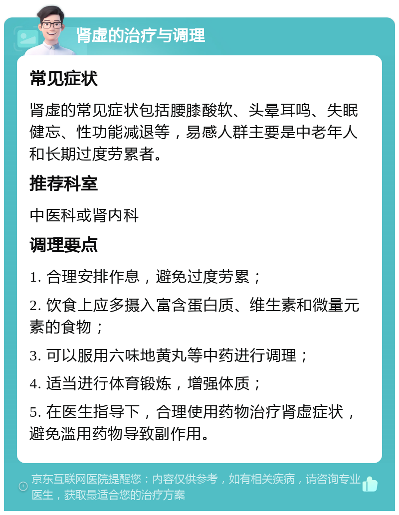 肾虚的治疗与调理 常见症状 肾虚的常见症状包括腰膝酸软、头晕耳鸣、失眠健忘、性功能减退等，易感人群主要是中老年人和长期过度劳累者。 推荐科室 中医科或肾内科 调理要点 1. 合理安排作息，避免过度劳累； 2. 饮食上应多摄入富含蛋白质、维生素和微量元素的食物； 3. 可以服用六味地黄丸等中药进行调理； 4. 适当进行体育锻炼，增强体质； 5. 在医生指导下，合理使用药物治疗肾虚症状，避免滥用药物导致副作用。