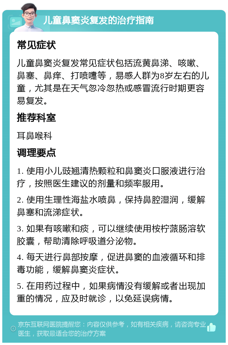 儿童鼻窦炎复发的治疗指南 常见症状 儿童鼻窦炎复发常见症状包括流黄鼻涕、咳嗽、鼻塞、鼻痒、打喷嚏等，易感人群为8岁左右的儿童，尤其是在天气忽冷忽热或感冒流行时期更容易复发。 推荐科室 耳鼻喉科 调理要点 1. 使用小儿豉翘清热颗粒和鼻窦炎口服液进行治疗，按照医生建议的剂量和频率服用。 2. 使用生理性海盐水喷鼻，保持鼻腔湿润，缓解鼻塞和流涕症状。 3. 如果有咳嗽和痰，可以继续使用桉柠蒎肠溶软胶囊，帮助清除呼吸道分泌物。 4. 每天进行鼻部按摩，促进鼻窦的血液循环和排毒功能，缓解鼻窦炎症状。 5. 在用药过程中，如果病情没有缓解或者出现加重的情况，应及时就诊，以免延误病情。