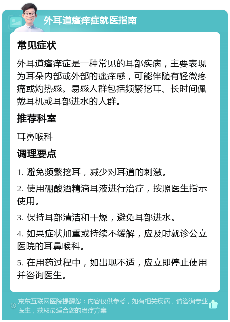 外耳道瘙痒症就医指南 常见症状 外耳道瘙痒症是一种常见的耳部疾病，主要表现为耳朵内部或外部的瘙痒感，可能伴随有轻微疼痛或灼热感。易感人群包括频繁挖耳、长时间佩戴耳机或耳部进水的人群。 推荐科室 耳鼻喉科 调理要点 1. 避免频繁挖耳，减少对耳道的刺激。 2. 使用硼酸酒精滴耳液进行治疗，按照医生指示使用。 3. 保持耳部清洁和干燥，避免耳部进水。 4. 如果症状加重或持续不缓解，应及时就诊公立医院的耳鼻喉科。 5. 在用药过程中，如出现不适，应立即停止使用并咨询医生。