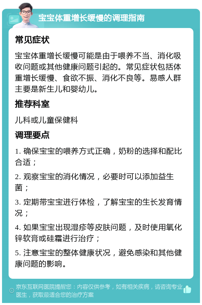 宝宝体重增长缓慢的调理指南 常见症状 宝宝体重增长缓慢可能是由于喂养不当、消化吸收问题或其他健康问题引起的。常见症状包括体重增长缓慢、食欲不振、消化不良等。易感人群主要是新生儿和婴幼儿。 推荐科室 儿科或儿童保健科 调理要点 1. 确保宝宝的喂养方式正确，奶粉的选择和配比合适； 2. 观察宝宝的消化情况，必要时可以添加益生菌； 3. 定期带宝宝进行体检，了解宝宝的生长发育情况； 4. 如果宝宝出现湿疹等皮肤问题，及时使用氧化锌软膏或硅霜进行治疗； 5. 注意宝宝的整体健康状况，避免感染和其他健康问题的影响。