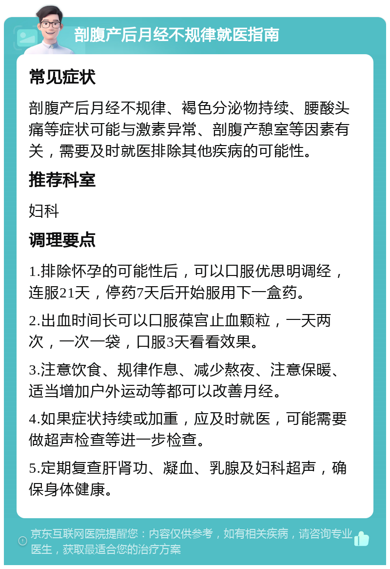 剖腹产后月经不规律就医指南 常见症状 剖腹产后月经不规律、褐色分泌物持续、腰酸头痛等症状可能与激素异常、剖腹产憩室等因素有关，需要及时就医排除其他疾病的可能性。 推荐科室 妇科 调理要点 1.排除怀孕的可能性后，可以口服优思明调经，连服21天，停药7天后开始服用下一盒药。 2.出血时间长可以口服葆宫止血颗粒，一天两次，一次一袋，口服3天看看效果。 3.注意饮食、规律作息、减少熬夜、注意保暖、适当增加户外运动等都可以改善月经。 4.如果症状持续或加重，应及时就医，可能需要做超声检查等进一步检查。 5.定期复查肝肾功、凝血、乳腺及妇科超声，确保身体健康。