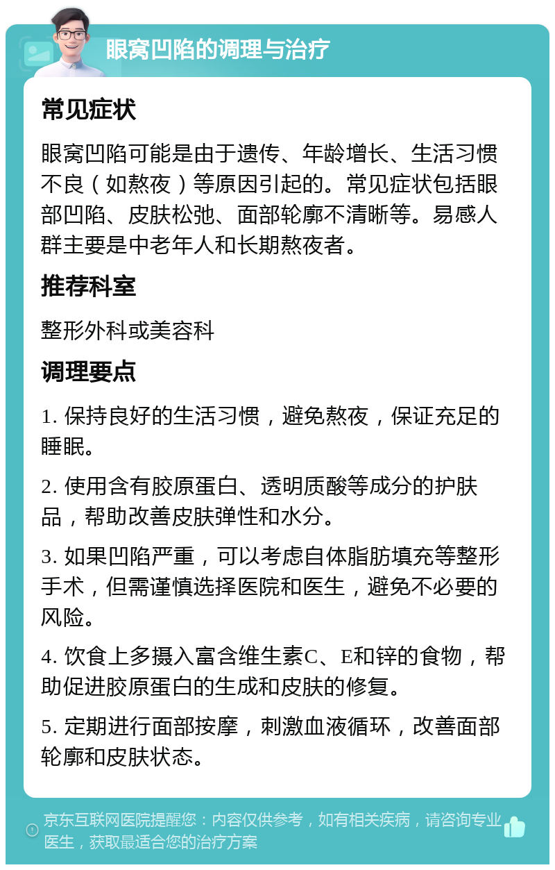 眼窝凹陷的调理与治疗 常见症状 眼窝凹陷可能是由于遗传、年龄增长、生活习惯不良（如熬夜）等原因引起的。常见症状包括眼部凹陷、皮肤松弛、面部轮廓不清晰等。易感人群主要是中老年人和长期熬夜者。 推荐科室 整形外科或美容科 调理要点 1. 保持良好的生活习惯，避免熬夜，保证充足的睡眠。 2. 使用含有胶原蛋白、透明质酸等成分的护肤品，帮助改善皮肤弹性和水分。 3. 如果凹陷严重，可以考虑自体脂肪填充等整形手术，但需谨慎选择医院和医生，避免不必要的风险。 4. 饮食上多摄入富含维生素C、E和锌的食物，帮助促进胶原蛋白的生成和皮肤的修复。 5. 定期进行面部按摩，刺激血液循环，改善面部轮廓和皮肤状态。