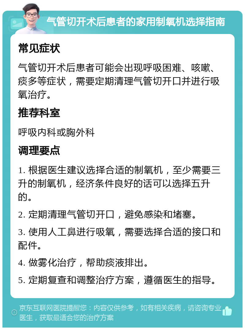 气管切开术后患者的家用制氧机选择指南 常见症状 气管切开术后患者可能会出现呼吸困难、咳嗽、痰多等症状，需要定期清理气管切开口并进行吸氧治疗。 推荐科室 呼吸内科或胸外科 调理要点 1. 根据医生建议选择合适的制氧机，至少需要三升的制氧机，经济条件良好的话可以选择五升的。 2. 定期清理气管切开口，避免感染和堵塞。 3. 使用人工鼻进行吸氧，需要选择合适的接口和配件。 4. 做雾化治疗，帮助痰液排出。 5. 定期复查和调整治疗方案，遵循医生的指导。