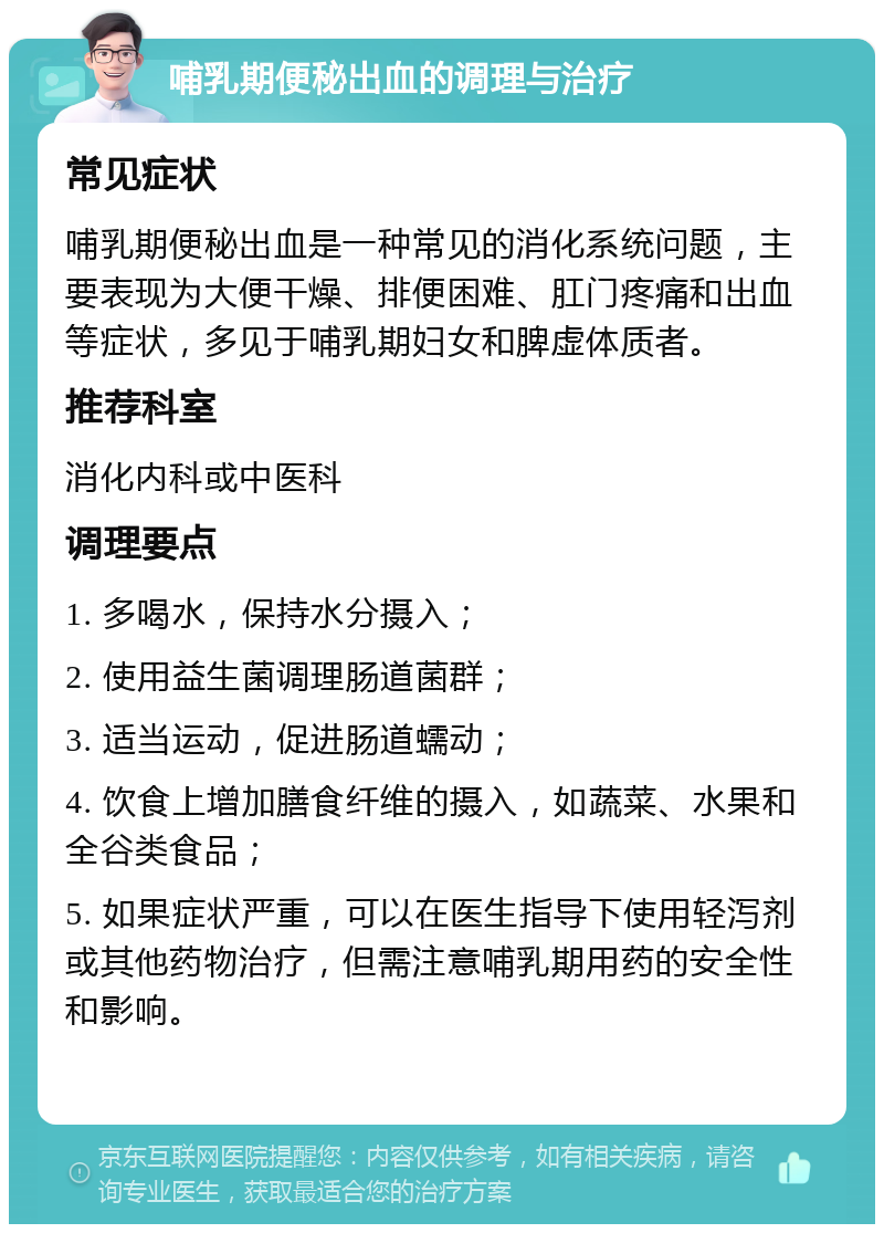 哺乳期便秘出血的调理与治疗 常见症状 哺乳期便秘出血是一种常见的消化系统问题，主要表现为大便干燥、排便困难、肛门疼痛和出血等症状，多见于哺乳期妇女和脾虚体质者。 推荐科室 消化内科或中医科 调理要点 1. 多喝水，保持水分摄入； 2. 使用益生菌调理肠道菌群； 3. 适当运动，促进肠道蠕动； 4. 饮食上增加膳食纤维的摄入，如蔬菜、水果和全谷类食品； 5. 如果症状严重，可以在医生指导下使用轻泻剂或其他药物治疗，但需注意哺乳期用药的安全性和影响。