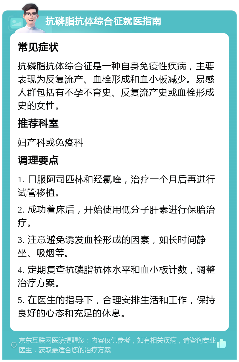 抗磷脂抗体综合征就医指南 常见症状 抗磷脂抗体综合征是一种自身免疫性疾病，主要表现为反复流产、血栓形成和血小板减少。易感人群包括有不孕不育史、反复流产史或血栓形成史的女性。 推荐科室 妇产科或免疫科 调理要点 1. 口服阿司匹林和羟氯喹，治疗一个月后再进行试管移植。 2. 成功着床后，开始使用低分子肝素进行保胎治疗。 3. 注意避免诱发血栓形成的因素，如长时间静坐、吸烟等。 4. 定期复查抗磷脂抗体水平和血小板计数，调整治疗方案。 5. 在医生的指导下，合理安排生活和工作，保持良好的心态和充足的休息。