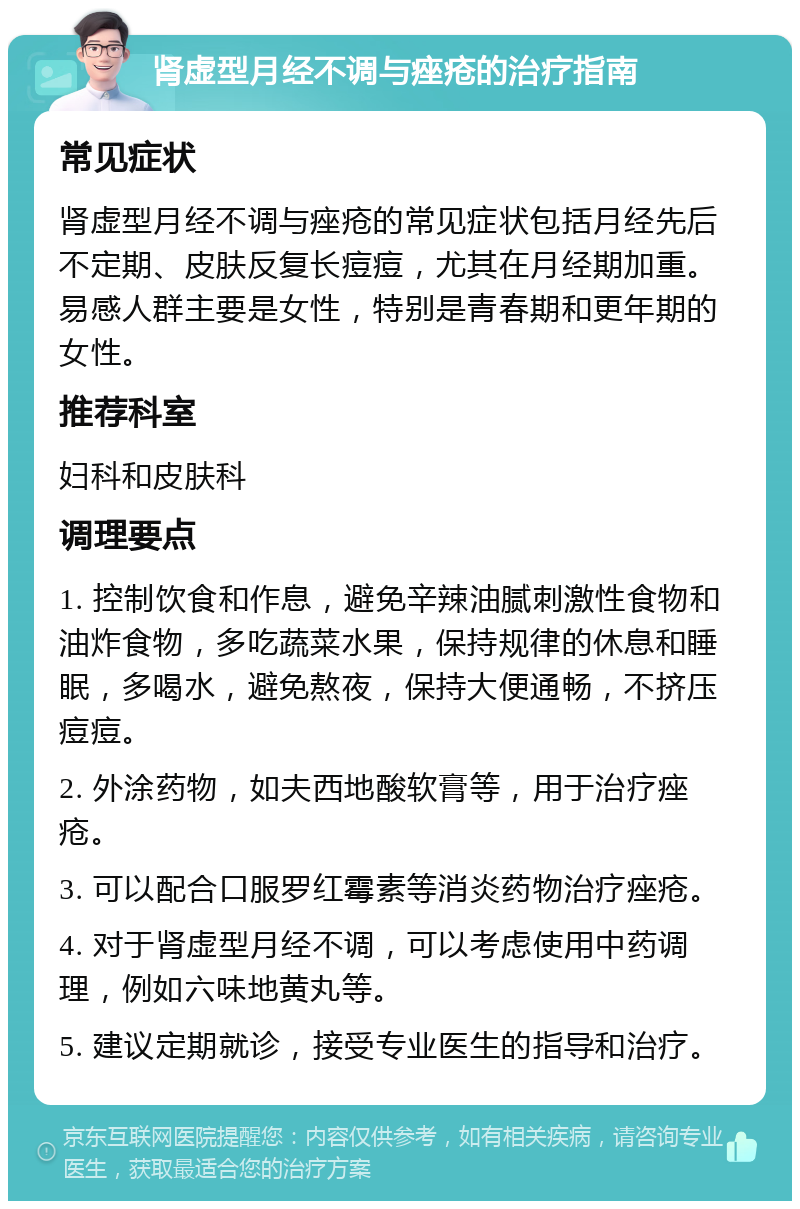 肾虚型月经不调与痤疮的治疗指南 常见症状 肾虚型月经不调与痤疮的常见症状包括月经先后不定期、皮肤反复长痘痘，尤其在月经期加重。易感人群主要是女性，特别是青春期和更年期的女性。 推荐科室 妇科和皮肤科 调理要点 1. 控制饮食和作息，避免辛辣油腻刺激性食物和油炸食物，多吃蔬菜水果，保持规律的休息和睡眠，多喝水，避免熬夜，保持大便通畅，不挤压痘痘。 2. 外涂药物，如夫西地酸软膏等，用于治疗痤疮。 3. 可以配合口服罗红霉素等消炎药物治疗痤疮。 4. 对于肾虚型月经不调，可以考虑使用中药调理，例如六味地黄丸等。 5. 建议定期就诊，接受专业医生的指导和治疗。