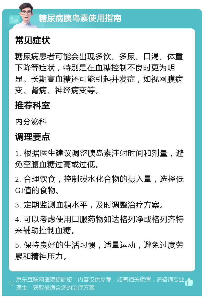 糖尿病胰岛素使用指南 常见症状 糖尿病患者可能会出现多饮、多尿、口渴、体重下降等症状，特别是在血糖控制不良时更为明显。长期高血糖还可能引起并发症，如视网膜病变、肾病、神经病变等。 推荐科室 内分泌科 调理要点 1. 根据医生建议调整胰岛素注射时间和剂量，避免空腹血糖过高或过低。 2. 合理饮食，控制碳水化合物的摄入量，选择低GI值的食物。 3. 定期监测血糖水平，及时调整治疗方案。 4. 可以考虑使用口服药物如达格列净或格列齐特来辅助控制血糖。 5. 保持良好的生活习惯，适量运动，避免过度劳累和精神压力。