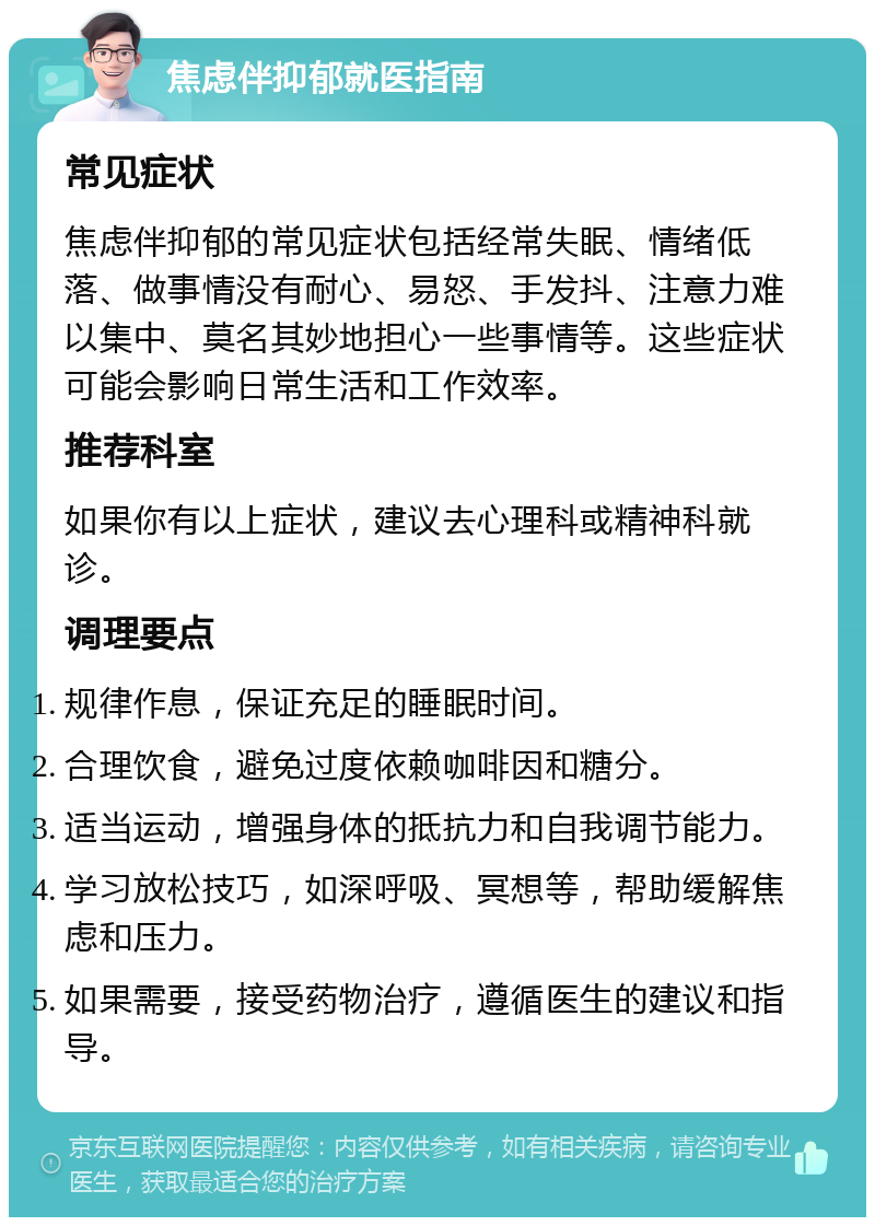 焦虑伴抑郁就医指南 常见症状 焦虑伴抑郁的常见症状包括经常失眠、情绪低落、做事情没有耐心、易怒、手发抖、注意力难以集中、莫名其妙地担心一些事情等。这些症状可能会影响日常生活和工作效率。 推荐科室 如果你有以上症状，建议去心理科或精神科就诊。 调理要点 规律作息，保证充足的睡眠时间。 合理饮食，避免过度依赖咖啡因和糖分。 适当运动，增强身体的抵抗力和自我调节能力。 学习放松技巧，如深呼吸、冥想等，帮助缓解焦虑和压力。 如果需要，接受药物治疗，遵循医生的建议和指导。