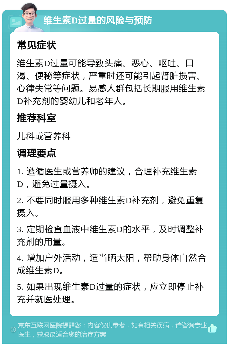 维生素D过量的风险与预防 常见症状 维生素D过量可能导致头痛、恶心、呕吐、口渴、便秘等症状，严重时还可能引起肾脏损害、心律失常等问题。易感人群包括长期服用维生素D补充剂的婴幼儿和老年人。 推荐科室 儿科或营养科 调理要点 1. 遵循医生或营养师的建议，合理补充维生素D，避免过量摄入。 2. 不要同时服用多种维生素D补充剂，避免重复摄入。 3. 定期检查血液中维生素D的水平，及时调整补充剂的用量。 4. 增加户外活动，适当晒太阳，帮助身体自然合成维生素D。 5. 如果出现维生素D过量的症状，应立即停止补充并就医处理。