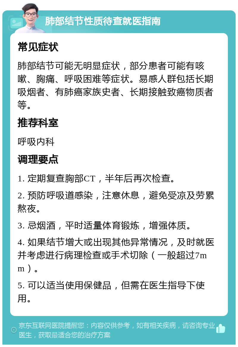 肺部结节性质待查就医指南 常见症状 肺部结节可能无明显症状，部分患者可能有咳嗽、胸痛、呼吸困难等症状。易感人群包括长期吸烟者、有肺癌家族史者、长期接触致癌物质者等。 推荐科室 呼吸内科 调理要点 1. 定期复查胸部CT，半年后再次检查。 2. 预防呼吸道感染，注意休息，避免受凉及劳累熬夜。 3. 忌烟酒，平时适量体育锻炼，增强体质。 4. 如果结节增大或出现其他异常情况，及时就医并考虑进行病理检查或手术切除（一般超过7mm）。 5. 可以适当使用保健品，但需在医生指导下使用。