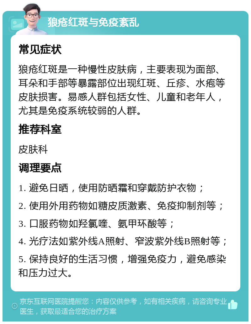 狼疮红斑与免疫紊乱 常见症状 狼疮红斑是一种慢性皮肤病，主要表现为面部、耳朵和手部等暴露部位出现红斑、丘疹、水疱等皮肤损害。易感人群包括女性、儿童和老年人，尤其是免疫系统较弱的人群。 推荐科室 皮肤科 调理要点 1. 避免日晒，使用防晒霜和穿戴防护衣物； 2. 使用外用药物如糖皮质激素、免疫抑制剂等； 3. 口服药物如羟氯喹、氨甲环酸等； 4. 光疗法如紫外线A照射、窄波紫外线B照射等； 5. 保持良好的生活习惯，增强免疫力，避免感染和压力过大。