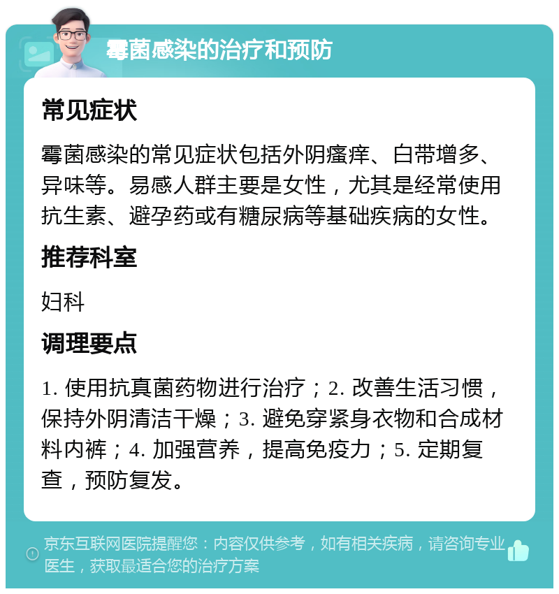 霉菌感染的治疗和预防 常见症状 霉菌感染的常见症状包括外阴瘙痒、白带增多、异味等。易感人群主要是女性，尤其是经常使用抗生素、避孕药或有糖尿病等基础疾病的女性。 推荐科室 妇科 调理要点 1. 使用抗真菌药物进行治疗；2. 改善生活习惯，保持外阴清洁干燥；3. 避免穿紧身衣物和合成材料内裤；4. 加强营养，提高免疫力；5. 定期复查，预防复发。