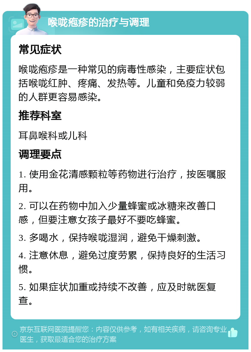 喉咙疱疹的治疗与调理 常见症状 喉咙疱疹是一种常见的病毒性感染，主要症状包括喉咙红肿、疼痛、发热等。儿童和免疫力较弱的人群更容易感染。 推荐科室 耳鼻喉科或儿科 调理要点 1. 使用金花清感颗粒等药物进行治疗，按医嘱服用。 2. 可以在药物中加入少量蜂蜜或冰糖来改善口感，但要注意女孩子最好不要吃蜂蜜。 3. 多喝水，保持喉咙湿润，避免干燥刺激。 4. 注意休息，避免过度劳累，保持良好的生活习惯。 5. 如果症状加重或持续不改善，应及时就医复查。