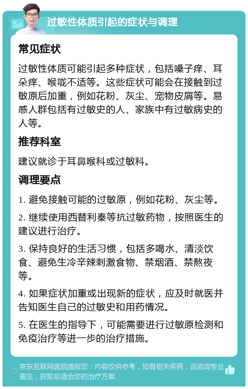 过敏性体质引起的症状与调理 常见症状 过敏性体质可能引起多种症状，包括嗓子痒、耳朵痒、喉咙不适等。这些症状可能会在接触到过敏原后加重，例如花粉、灰尘、宠物皮屑等。易感人群包括有过敏史的人、家族中有过敏病史的人等。 推荐科室 建议就诊于耳鼻喉科或过敏科。 调理要点 1. 避免接触可能的过敏原，例如花粉、灰尘等。 2. 继续使用西替利秦等抗过敏药物，按照医生的建议进行治疗。 3. 保持良好的生活习惯，包括多喝水、清淡饮食、避免生冷辛辣刺激食物、禁烟酒、禁熬夜等。 4. 如果症状加重或出现新的症状，应及时就医并告知医生自己的过敏史和用药情况。 5. 在医生的指导下，可能需要进行过敏原检测和免疫治疗等进一步的治疗措施。