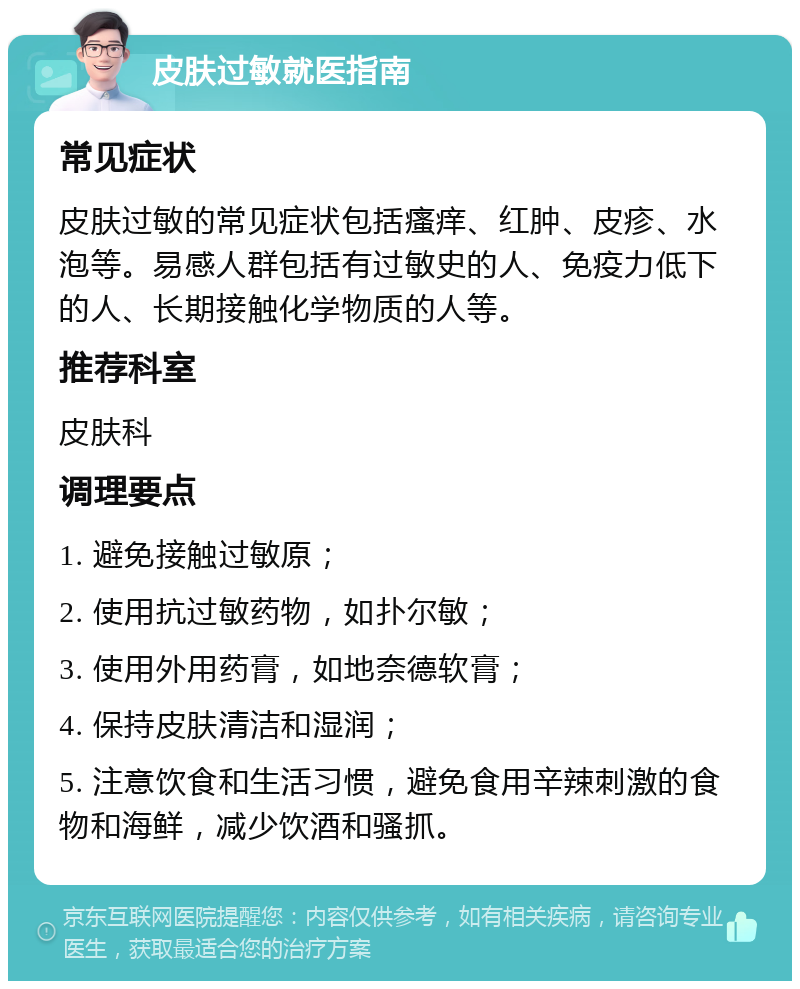 皮肤过敏就医指南 常见症状 皮肤过敏的常见症状包括瘙痒、红肿、皮疹、水泡等。易感人群包括有过敏史的人、免疫力低下的人、长期接触化学物质的人等。 推荐科室 皮肤科 调理要点 1. 避免接触过敏原； 2. 使用抗过敏药物，如扑尔敏； 3. 使用外用药膏，如地奈德软膏； 4. 保持皮肤清洁和湿润； 5. 注意饮食和生活习惯，避免食用辛辣刺激的食物和海鲜，减少饮酒和骚抓。