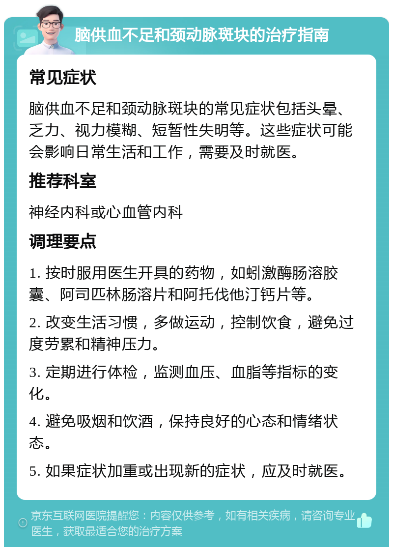 脑供血不足和颈动脉斑块的治疗指南 常见症状 脑供血不足和颈动脉斑块的常见症状包括头晕、乏力、视力模糊、短暂性失明等。这些症状可能会影响日常生活和工作，需要及时就医。 推荐科室 神经内科或心血管内科 调理要点 1. 按时服用医生开具的药物，如蚓激酶肠溶胶囊、阿司匹林肠溶片和阿托伐他汀钙片等。 2. 改变生活习惯，多做运动，控制饮食，避免过度劳累和精神压力。 3. 定期进行体检，监测血压、血脂等指标的变化。 4. 避免吸烟和饮酒，保持良好的心态和情绪状态。 5. 如果症状加重或出现新的症状，应及时就医。