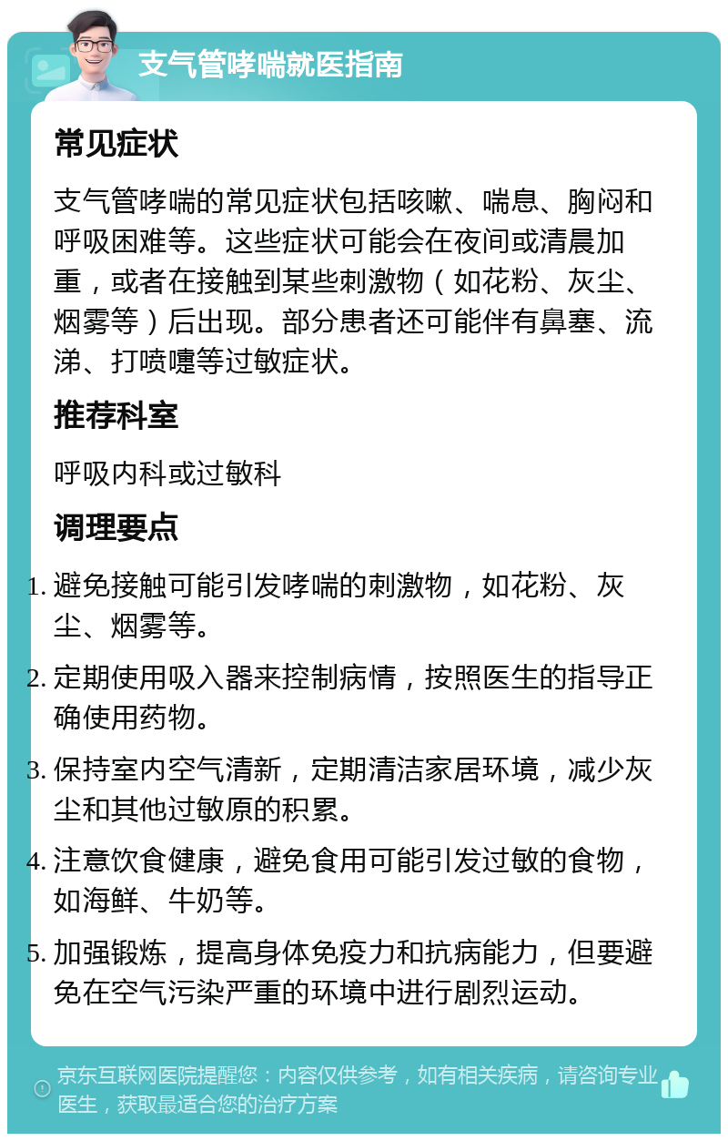 支气管哮喘就医指南 常见症状 支气管哮喘的常见症状包括咳嗽、喘息、胸闷和呼吸困难等。这些症状可能会在夜间或清晨加重，或者在接触到某些刺激物（如花粉、灰尘、烟雾等）后出现。部分患者还可能伴有鼻塞、流涕、打喷嚏等过敏症状。 推荐科室 呼吸内科或过敏科 调理要点 避免接触可能引发哮喘的刺激物，如花粉、灰尘、烟雾等。 定期使用吸入器来控制病情，按照医生的指导正确使用药物。 保持室内空气清新，定期清洁家居环境，减少灰尘和其他过敏原的积累。 注意饮食健康，避免食用可能引发过敏的食物，如海鲜、牛奶等。 加强锻炼，提高身体免疫力和抗病能力，但要避免在空气污染严重的环境中进行剧烈运动。