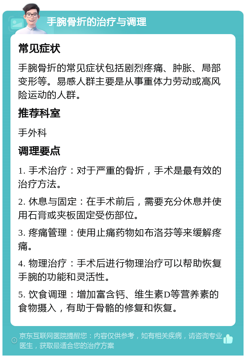 手腕骨折的治疗与调理 常见症状 手腕骨折的常见症状包括剧烈疼痛、肿胀、局部变形等。易感人群主要是从事重体力劳动或高风险运动的人群。 推荐科室 手外科 调理要点 1. 手术治疗：对于严重的骨折，手术是最有效的治疗方法。 2. 休息与固定：在手术前后，需要充分休息并使用石膏或夹板固定受伤部位。 3. 疼痛管理：使用止痛药物如布洛芬等来缓解疼痛。 4. 物理治疗：手术后进行物理治疗可以帮助恢复手腕的功能和灵活性。 5. 饮食调理：增加富含钙、维生素D等营养素的食物摄入，有助于骨骼的修复和恢复。