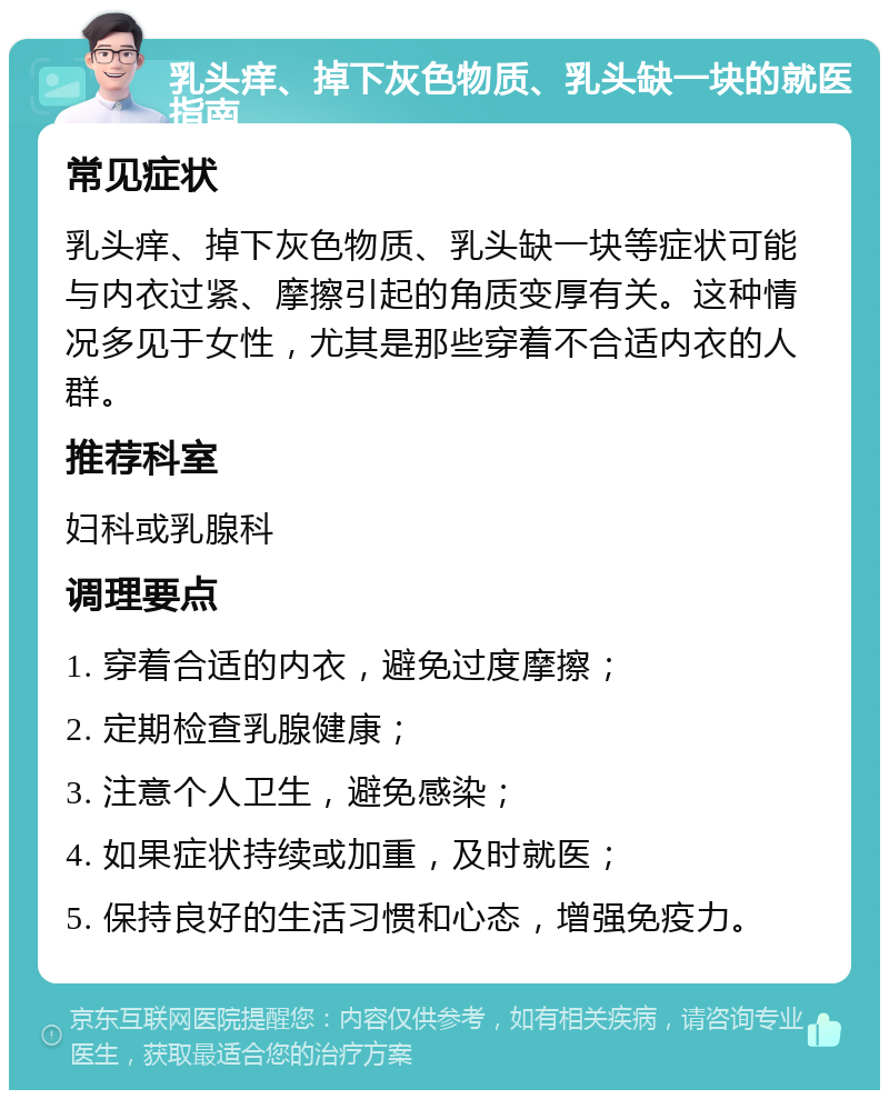 乳头痒、掉下灰色物质、乳头缺一块的就医指南 常见症状 乳头痒、掉下灰色物质、乳头缺一块等症状可能与内衣过紧、摩擦引起的角质变厚有关。这种情况多见于女性，尤其是那些穿着不合适内衣的人群。 推荐科室 妇科或乳腺科 调理要点 1. 穿着合适的内衣，避免过度摩擦； 2. 定期检查乳腺健康； 3. 注意个人卫生，避免感染； 4. 如果症状持续或加重，及时就医； 5. 保持良好的生活习惯和心态，增强免疫力。