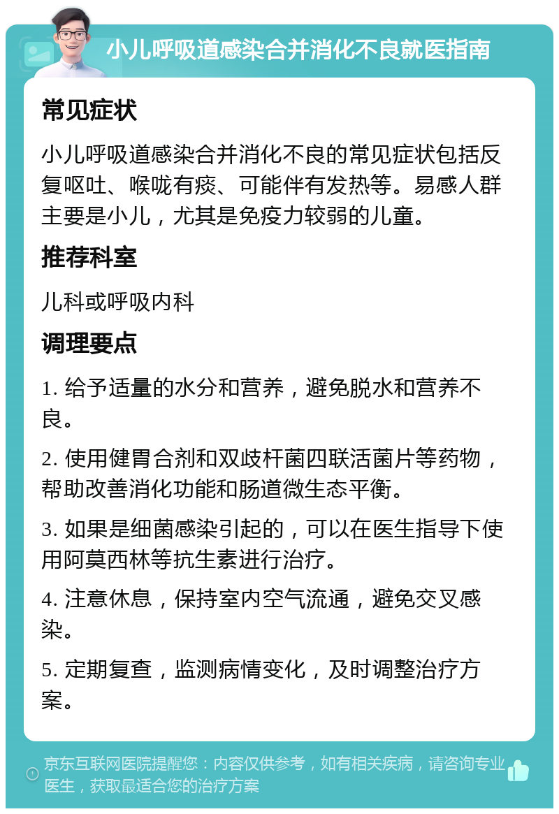 小儿呼吸道感染合并消化不良就医指南 常见症状 小儿呼吸道感染合并消化不良的常见症状包括反复呕吐、喉咙有痰、可能伴有发热等。易感人群主要是小儿，尤其是免疫力较弱的儿童。 推荐科室 儿科或呼吸内科 调理要点 1. 给予适量的水分和营养，避免脱水和营养不良。 2. 使用健胃合剂和双歧杆菌四联活菌片等药物，帮助改善消化功能和肠道微生态平衡。 3. 如果是细菌感染引起的，可以在医生指导下使用阿莫西林等抗生素进行治疗。 4. 注意休息，保持室内空气流通，避免交叉感染。 5. 定期复查，监测病情变化，及时调整治疗方案。